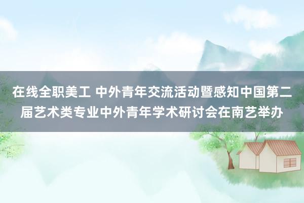 在线全职美工 中外青年交流活动暨感知中国第二届艺术类专业中外青年学术研讨会在南艺举办