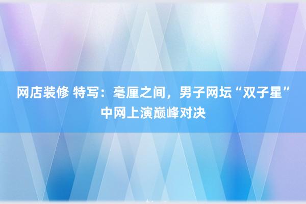 网店装修 特写：毫厘之间，男子网坛“双子星”中网上演巅峰对决