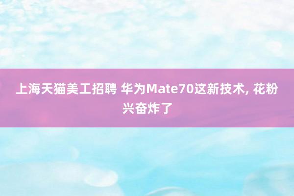 上海天猫美工招聘 华为Mate70这新技术, 花粉兴奋炸了