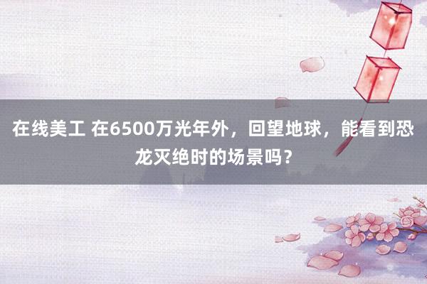 在线美工 在6500万光年外，回望地球，能看到恐龙灭绝时的场景吗？