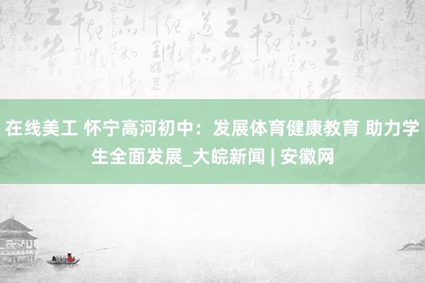 在线美工 怀宁高河初中：发展体育健康教育 助力学生全面发展_大皖新闻 | 安徽网