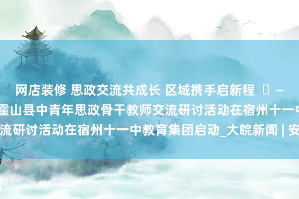 网店装修 思政交流共成长 区域携手启新程  ​——“国培计划（2024）”霍山县中青年思政骨干教师交流研讨活动在宿州十一中教育集团启动_大皖新闻 | 安徽网