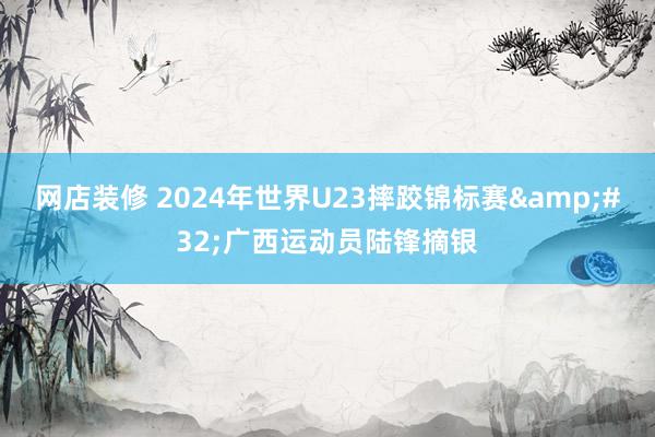 网店装修 2024年世界U23摔跤锦标赛&#32;广西运动员陆锋摘银