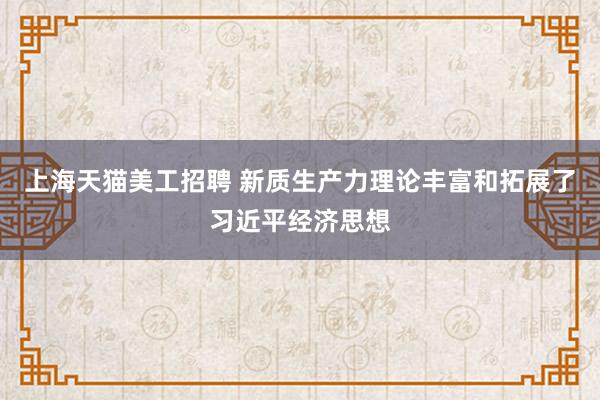 上海天猫美工招聘 新质生产力理论丰富和拓展了习近平经济思想