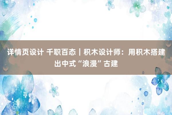 详情页设计 千职百态｜积木设计师：用积木搭建出中式“浪漫”古建