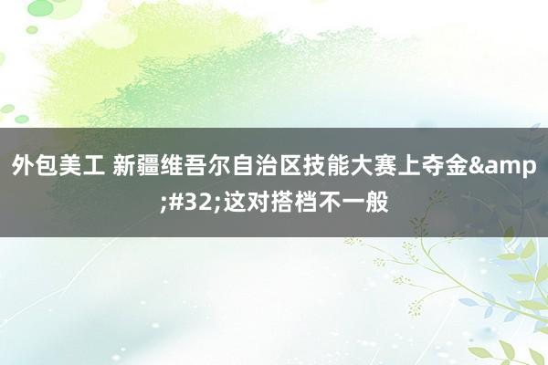 外包美工 新疆维吾尔自治区技能大赛上夺金&#32;这对搭档不一般