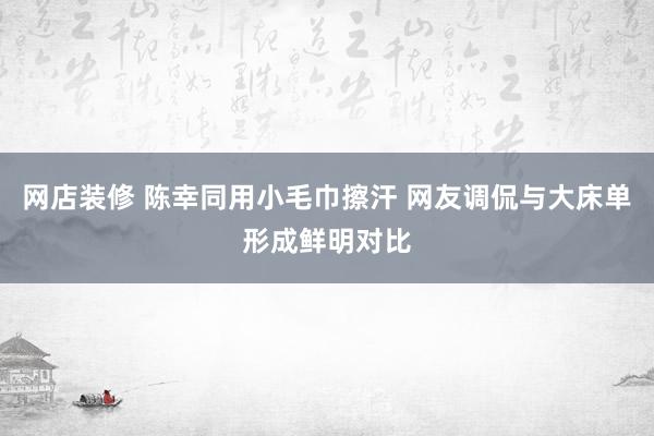 网店装修 陈幸同用小毛巾擦汗 网友调侃与大床单形成鲜明对比