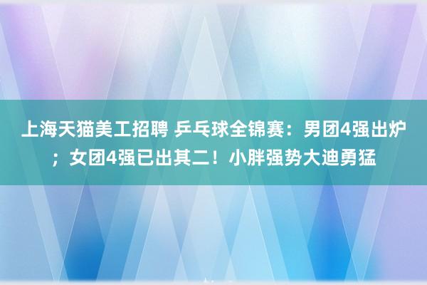 上海天猫美工招聘 乒乓球全锦赛：男团4强出炉；女团4强已出其二！小胖强势大迪勇猛